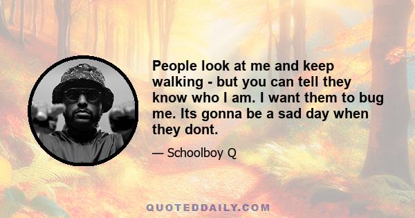 People look at me and keep walking - but you can tell they know who I am. I want them to bug me. Its gonna be a sad day when they dont.