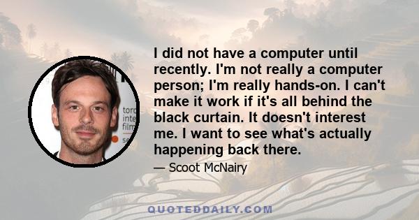 I did not have a computer until recently. I'm not really a computer person; I'm really hands-on. I can't make it work if it's all behind the black curtain. It doesn't interest me. I want to see what's actually happening