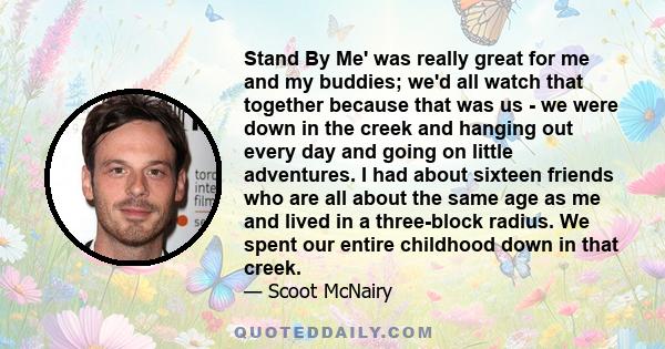 Stand By Me' was really great for me and my buddies; we'd all watch that together because that was us - we were down in the creek and hanging out every day and going on little adventures. I had about sixteen friends who
