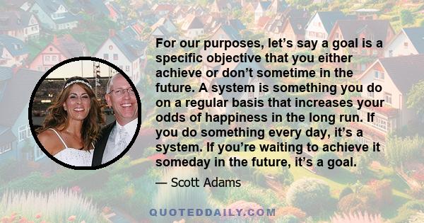For our purposes, let’s say a goal is a specific objective that you either achieve or don’t sometime in the future. A system is something you do on a regular basis that increases your odds of happiness in the long run.