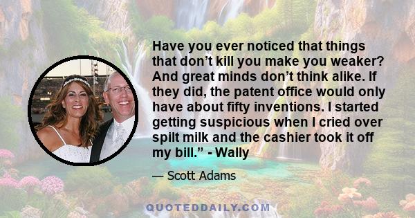 Have you ever noticed that things that don’t kill you make you weaker? And great minds don’t think alike. If they did, the patent office would only have about fifty inventions. I started getting suspicious when I cried