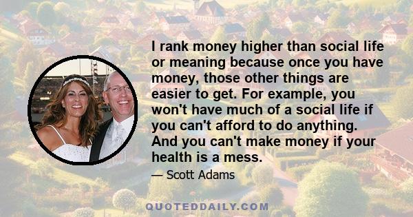I rank money higher than social life or meaning because once you have money, those other things are easier to get. For example, you won't have much of a social life if you can't afford to do anything. And you can't make