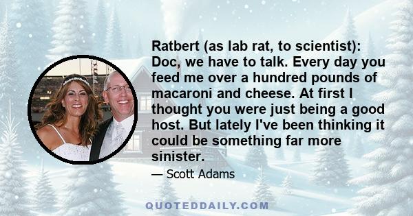 Ratbert (as lab rat, to scientist): Doc, we have to talk. Every day you feed me over a hundred pounds of macaroni and cheese. At first I thought you were just being a good host. But lately I've been thinking it could be