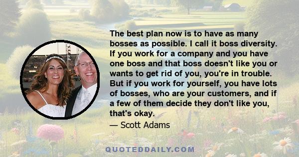The best plan now is to have as many bosses as possible. I call it boss diversity. If you work for a company and you have one boss and that boss doesn't like you or wants to get rid of you, you're in trouble. But if you
