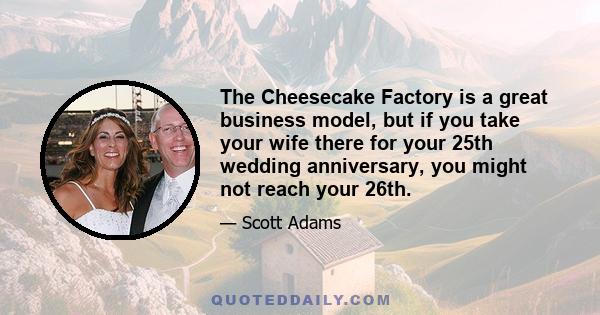 The Cheesecake Factory is a great business model, but if you take your wife there for your 25th wedding anniversary, you might not reach your 26th.