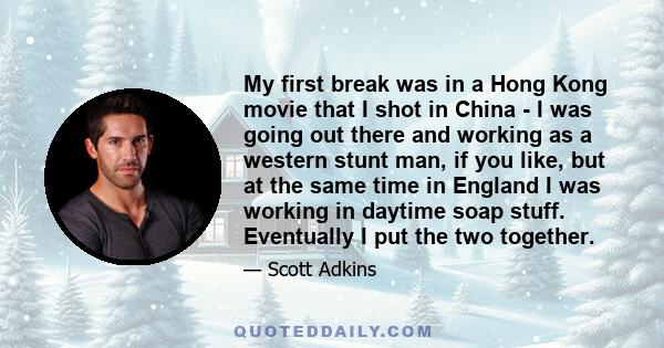 My first break was in a Hong Kong movie that I shot in China - I was going out there and working as a western stunt man, if you like, but at the same time in England I was working in daytime soap stuff. Eventually I put