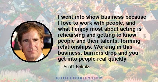 I went into show business because I love to work with people, and what I enjoy most about acting is rehearsing and getting to know people and their talents, forming relationships. Working in this business, barriers drop