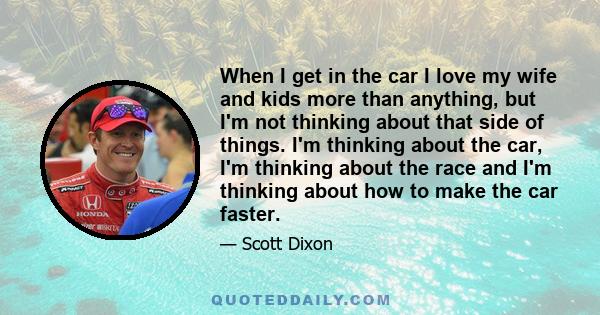When I get in the car I love my wife and kids more than anything, but I'm not thinking about that side of things. I'm thinking about the car, I'm thinking about the race and I'm thinking about how to make the car faster.