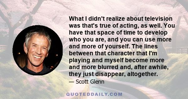 What I didn't realize about television was that's true of acting, as well. You have that space of time to develop who you are, and you can use more and more of yourself. The lines between that character that I'm playing