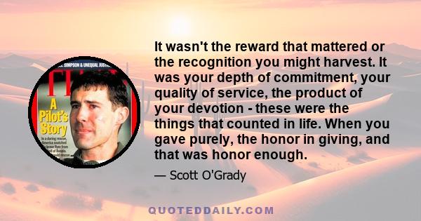 It wasn't the reward that mattered or the recognition you might harvest. It was your depth of commitment, your quality of service, the product of your devotion - these were the things that counted in life. When you gave