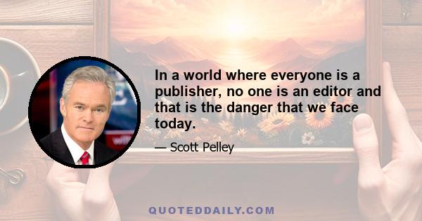 In a world where everyone is a publisher, no one is an editor and that is the danger that we face today.