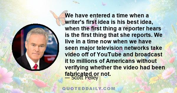 We have entered a time when a writer's first idea is his best idea, when the first thing a reporter hears is the first thing that she reports. We live in a time now when we have seen major television networks take video