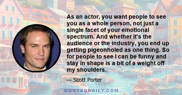 As an actor, you want people to see you as a whole person, not just a single facet of your emotional spectrum. And whether it's the audience or the industry, you end up getting pigeonholed as one thing. So for people to
