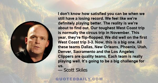 I don't know how satisfied you can be when we still have a losing record. We feel like we're definitely playing better. The reality is we're about to find out. Our toughest West Coast trip is normally the circus trip in