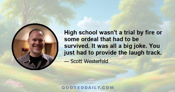 High school wasn't a trial by fire or some ordeal that had to be survived. It was all a big joke. You just had to provide the laugh track.