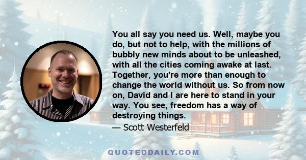 You all say you need us. Well, maybe you do, but not to help, with the millions of bubbly new minds about to be unleashed, with all the cities coming awake at last. Together, you're more than enough to change the world
