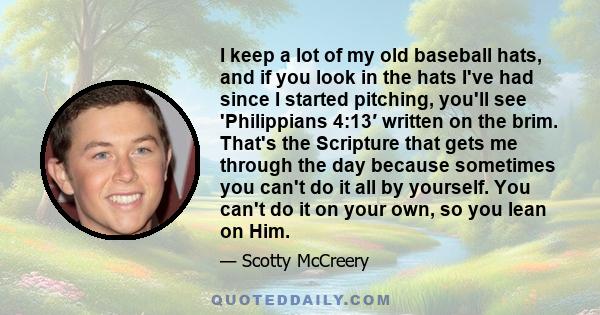 I keep a lot of my old baseball hats, and if you look in the hats I've had since I started pitching, you'll see 'Philippians 4:13′ written on the brim. That's the Scripture that gets me through the day because sometimes