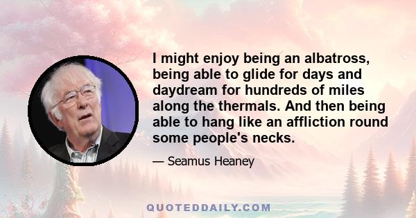 I might enjoy being an albatross, being able to glide for days and daydream for hundreds of miles along the thermals. And then being able to hang like an affliction round some people's necks.