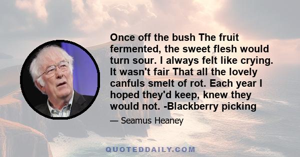 Once off the bush The fruit fermented, the sweet flesh would turn sour. I always felt like crying. It wasn't fair That all the lovely canfuls smelt of rot. Each year I hoped they'd keep, knew they would not. -Blackberry