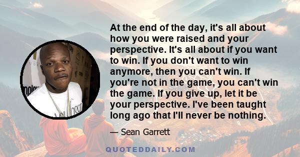 At the end of the day, it's all about how you were raised and your perspective. It's all about if you want to win. If you don't want to win anymore, then you can't win. If you're not in the game, you can't win the game.
