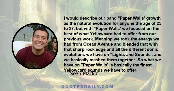 I would describe our band Paper Walls' growth as the natural evolution for anyone the age of 25 to 27, but with Paper Walls' we focused on the best of what Yellowcard had to offer from our previous work. Meaning we took