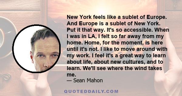 New York feels like a sublet of Europe. And Europe is a sublet of New York. Put it that way. It's so accessible. When I was in LA, I felt so far away from my home. Home, for the moment, is here until it's not. I like to