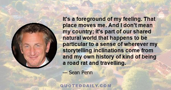 It's a foreground of my feeling. That place moves me. And I don't mean my country; it's part of our shared natural world that happens to be particular to a sense of wherever my storytelling inclinations come from and my