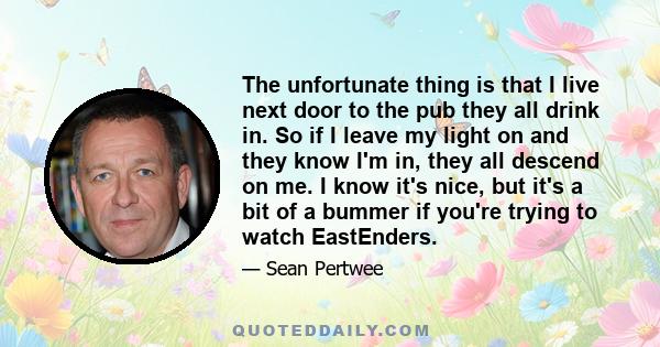 The unfortunate thing is that I live next door to the pub they all drink in. So if I leave my light on and they know I'm in, they all descend on me. I know it's nice, but it's a bit of a bummer if you're trying to watch