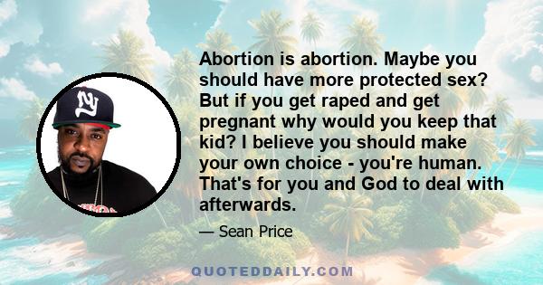 Abortion is abortion. Maybe you should have more protected sex? But if you get raped and get pregnant why would you keep that kid? I believe you should make your own choice - you're human. That's for you and God to deal