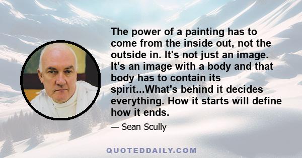 The power of a painting has to come from the inside out, not the outside in. It's not just an image. It's an image with a body and that body has to contain its spirit...What's behind it decides everything. How it starts