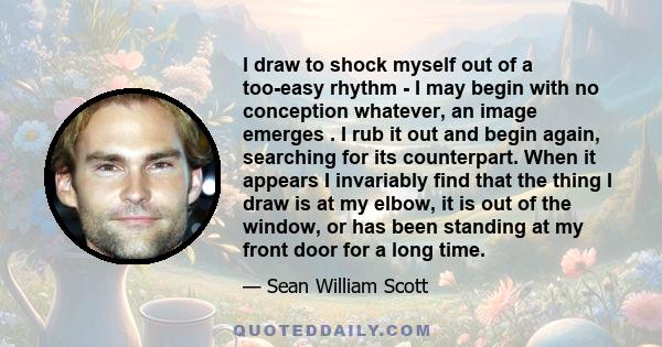 I draw to shock myself out of a too-easy rhythm - I may begin with no conception whatever, an image emerges . I rub it out and begin again, searching for its counterpart. When it appears I invariably find that the thing