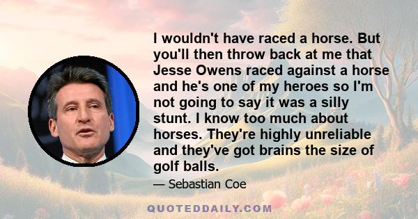 I wouldn't have raced a horse. But you'll then throw back at me that Jesse Owens raced against a horse and he's one of my heroes so I'm not going to say it was a silly stunt. I know too much about horses. They're highly