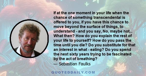 If at the one moment in your life when the chance of something transcendental is offered to you, if you have this chance to move beyond the surface of things, to understand - and you say, No, maybe not... What then? How
