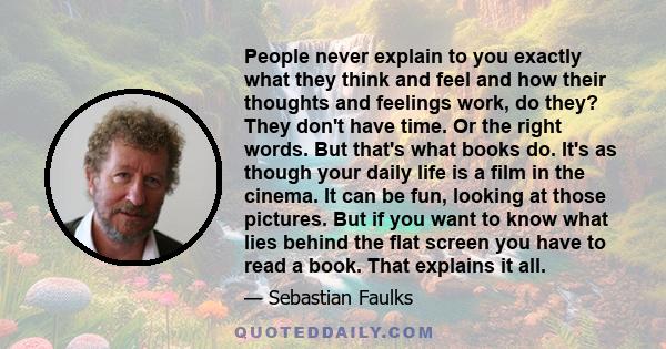 People never explain to you exactly what they think and feel and how their thoughts and feelings work, do they? They don't have time. Or the right words. But that's what books do. It's as though your daily life is a