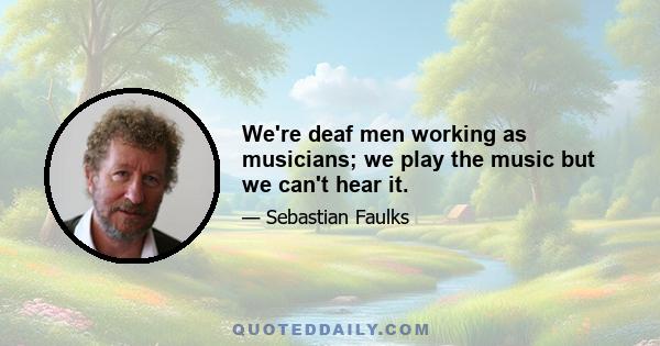 We're deaf men working as musicians; we play the music but we can't hear it.