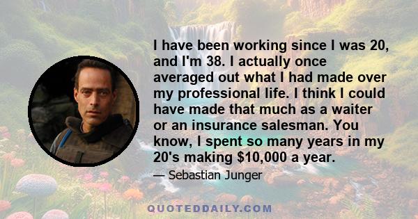 I have been working since I was 20, and I'm 38. I actually once averaged out what I had made over my professional life. I think I could have made that much as a waiter or an insurance salesman. You know, I spent so many