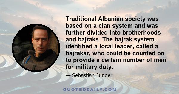 Traditional Albanian society was based on a clan system and was further divided into brotherhoods and bajraks. The bajrak system identified a local leader, called a bajrakar, who could be counted on to provide a certain