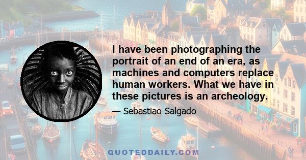 I have been photographing the portrait of an end of an era, as machines and computers replace human workers. What we have in these pictures is an archeology.