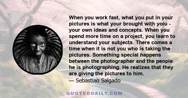 When you work fast, what you put in your pictures is what your brought with yoiu - your own ideas and concepts. When you spend more time on a project, you learn to understand your subjects. There comes a time when it is