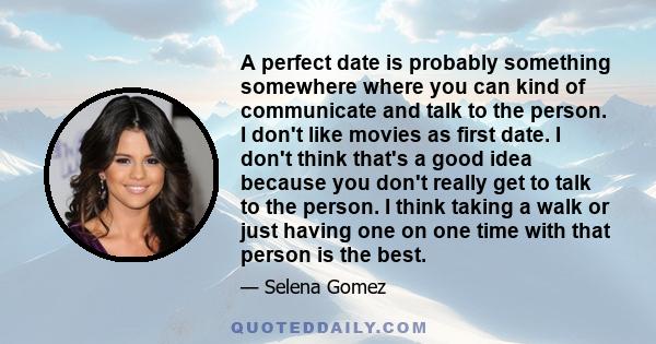 A perfect date is probably something somewhere where you can kind of communicate and talk to the person. I don't like movies as first date. I don't think that's a good idea because you don't really get to talk to the
