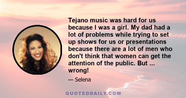 Tejano music was hard for us because I was a girl. My dad had a lot of problems while trying to set up shows for us or presentations because there are a lot of men who don't think that women can get the attention of the