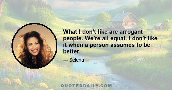 What I don’t like are arrogant people. We’re all equal. I don’t like it when a person assumes to be better. It angers me a little. There are a lot of people like that, but the world keeps turning. I also don’t like