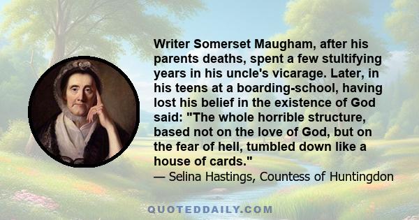 Writer Somerset Maugham, after his parents deaths, spent a few stultifying years in his uncle's vicarage. Later, in his teens at a boarding-school, having lost his belief in the existence of God said: The whole horrible