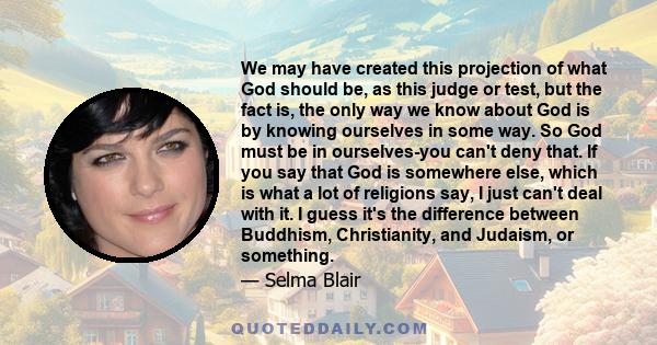 We may have created this projection of what God should be, as this judge or test, but the fact is, the only way we know about God is by knowing ourselves in some way. So God must be in ourselves-you can't deny that. If