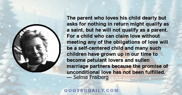 The parent who loves his child dearly but asks for nothing in return might qualify as a saint, but he will not qualify as a parent. For a child who can claim love without meeting any of the obligations of love will be a