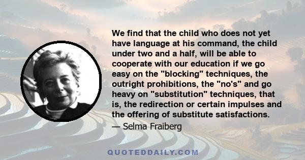 We find that the child who does not yet have language at his command, the child under two and a half, will be able to cooperate with our education if we go easy on the blocking techniques, the outright prohibitions, the