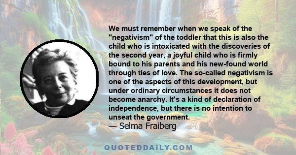 We must remember when we speak of the negativism of the toddler that this is also the child who is intoxicated with the discoveries of the second year, a joyful child who is firmly bound to his parents and his new-found