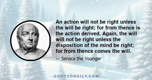 An action will not be right unless the will be right; for from thence is the action derived. Again, the will will not be right unless the disposition of the mind be right; for from thence comes the will.