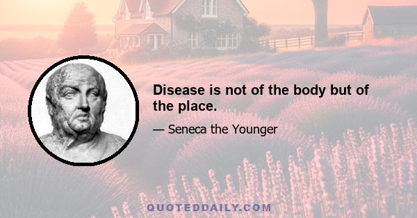 Disease is not of the body but of the place.
