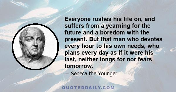 Everyone rushes his life on, and suffers from a yearning for the future and a boredom with the present. But that man who devotes every hour to his own needs, who plans every day as if it were his last, neither longs for